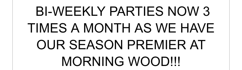 BI-WEEKLY PARTIES NOW 3 TIMES A MONTH AS WE HAVE OUR SEASON PREMIER AT MORNING WOOD!!!