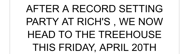 AFTER A RECORD SETTING PARTY AT RICH'S , WE NOW HEAD TO THE TREEHOUSE THIS FRIDAY, APRIL 20TH